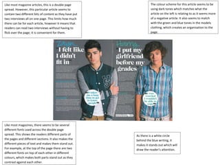 Like most magazine articles, this is a double page 
spread. However, this particular article seems to 
contain two different bits of content as they have put 
two interviews all on one page. This limits how much 
there can be for each article, however it means that 
readers can read two interviews without having to 
flick over the page; it is convenient for them. 
The colour scheme for this article seems to be 
using dark tones which matches what the 
article on the left is relating to as it seems more 
of a negative article. It also seems to match 
with the green and blue tones in the models 
clothing, which creates an organisation to the 
page. 
Like most magazines, there seems to be several 
different fonts used across the double page 
spread. This shows the readers different parts of 
the pages and different sections. It also makes the 
different pieces of text and makes them stand out. 
For example, at the top of the page there are two 
different fonts on top of each other in different 
colours, which makes both parts stand out as they 
contrast against each other. 
As there is a white circle 
behind the blue writing, it 
makes it stands out which will 
draw the reader’s attention. 
 