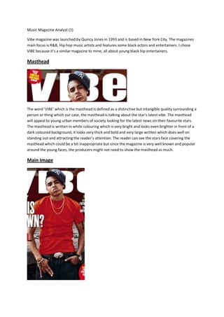 Music Magazine Analyst (1)

Vibe magazine was launched by Quincy Jones in 1993 and is based in New York City. The magazines
main focus is R&B, Hip hop music artists and features some black actors and entertainers. I chose
VIBE because it’s a similar magazine to mine, all about young black hip entertainers.

Masthead




The word ‘VIBE’ which is the masthead is defined as a distinctive but intangible quality surrounding a
person or thing which our case, the masthead is talking about the star’s latest vibe. The masthead
will appeal to young urban members of society looking for the latest news on their favourite stars.
The masthead is written in white colouring which is very bright and looks even brighter in front of a
dark coloured background, it looks very thick and bold and very large written which does well on
standing out and attracting the reader’s attention. The reader can see the stars face covering the
masthead which could be a bit inappropriate but since the magazine is very well known and popular
around the young faces, the producers might not need to show the masthead as much.

Main Image
 