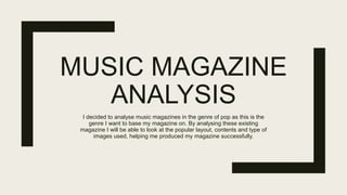 MUSIC MAGAZINE
ANALYSIS
I decided to analyse music magazines in the genre of pop as this is the
genre I want to base my magazine on. By analysing these existing
magazine I will be able to look at the popular layout, contents and type of
images used, helping me produced my magazine successfully.
 