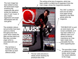 The main image has
been edited to show
the bands lead singer
smashing the
magazines title which
shows the rebellious
side of ‘rock’ music. It
also implies
aggression and anger
stereotyped with the
rock genre.
The simplistic colours
red and white have been
used as a theme
throughout the front
cover which makes the
titles and text stand out.
Red also connotes
anger which is
associated with rock
music.
The secondary image
is outlined by a white
border which draws
the viewers attention
to the image.
The bar code and price is
clearly shown showing the
practical side of the
The ‘200’ is written in
bold and red which
once again brings
attention to the other
article within the
magazine.
‘THE BEATLES’ is such
an iconic band, and
known worldwide, so it
has been written in a
different colour so it
shows the bands
importance as it has
been made more
noticeable than the
other supporting text.
The red lines in
between the white
text brake up each
different article.
The writing at the top of magazine, which has
been written in a black box to separate it from the
main image, shows the magazines popularity.
 