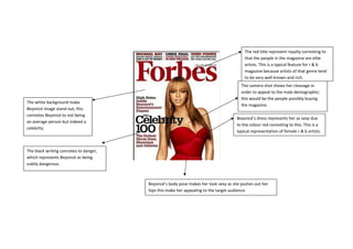 Beyoncé’s dress represents her as sexy due
to the colour red connoting to this. This is a
typical representation of female r & b artists.
The camera shot shows her cleavage in
order to appeal to the male demographic;
this would be the people possibly buying
the magazine.
The red title represent royalty connoting to
that the people in the magazine are elite
artists. This is a typical feature for r & b
magazine because artists of that genre tend
to be very well known and rich.
The white background make
Beyoncé image stand out, this
connotes Beyoncé to not being
an average person but indeed a
celebrity.
The black writing connotes to danger,
which represents Beyoncé as being
subtly dangerous
Beyoncé’s body pose makes her look sexy as she pushes out her
hips this make her appealing to the target audience.
 