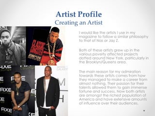 Artist Profile
Creating an Artist
I would like the artists I use in my
magazine to follow a similar philosophy
to that of Nas or Jay Z.
Both of these artists grew up in the
various poverty affected projects
dotted around New York, particularly in
the Brooklyn/Queens area.
The main reason for my admiration
towards these artists comes from how
they managed to make a career from
almost nothing. Their passion for their
talents allowed them to gain immense
fortune and success. Now both artists
are amongst the richest population of
America and have extensive amounts
of influence over their audiences.
 