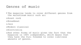 Genres of music
• The magazine tends to cover different genres from
the mainstream music such as:
oAvant rock
oBreakbeat
oJazz
oModern classical
oElectronica
oAnd other forms of music given the fact that the
magazine is 100% independent, which means that
they have the full freedom to cover limitless
amounts of genres.
 