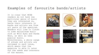 Examples of favourite bands/artists
It is clear that WIRE
readers do not have one
particular genre of music
they are interested in,
hence their interests in
bands and artists are from
all parts of the spectrum.
Readers will like to listen
to some mainstream music
such as Wolf Eyes and Panda
Bear, as well as less
popular music.
Nevertheless, a whole range
of albums and artists are
reviewed in each issue,
which means that the
magazine is able to cater
for the needs and interests
of the masses.
 