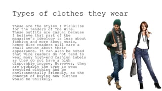 Types of clothes they wear
These are the styles I visualise
for the readers of The Wire.
These outfits are casual because
I believe that part of the
magazine’s ideology is less about
fashion and more about music,
hence Wire readers will care a
small amount about their
appearance. It can also be noted
that Wire readers do not tend to
wear many high-end fashion labels
as they do not have a high
disposable income. Moreover, they
are probably the type to wear
recycled clothing and be
environmentally friendly, so the
concept of buying new clothes
would be unlikely.
 