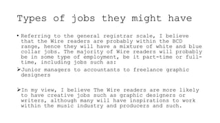 Types of jobs they might have
• Referring to the general registrar scale, I believe
that the Wire readers are probably within the BCD
range, hence they will have a mixture of white and blue
collar jobs. The majority of Wire readers will probably
be in some type of employment, be it part-time or full-
time, including jobs such as:
Junior managers to accountants to freelance graphic
designers
In my view, I believe The Wire readers are more likely
to have creative jobs such as graphic designers or
writers, although many will have inspirations to work
within the music industry and producers and such.
 