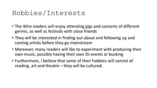 Hobbies/Interests
• The Wire readers will enjoy attending gigs and concerts of different
genres, as well as festivals with close friends
• They will be interested in finding out about and following up and
coming artists before they go mainstream
• Moreover, many readers will like to experiment with producing their
own music, possibly having their own DJ events or busking
• Furthermore, I believe that some of their hobbies will consist of
reading, art and theatre – they will be cultured.
 