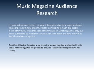 Music Magazine Audience
               Research
I conducted a survey to find out some information about my target audience. I
wanted to find out how often they listen to music, how much disposable
income they have, what they spend their money on, what magazines they buy
or are subscribed to, what they would like to read about and how much they
would spend on a magazine.


To collect this data I created a survey using survey monkey and posted it onto
social networking sites for people to answer. I received 50 responses to my
survey.
 