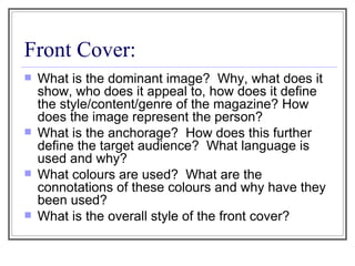 Front Cover: What is the dominant image?  Why, what does it show, who does it appeal to, how does it define the style/content/genre of the magazine? How does the image represent the person? What is the anchorage?  How does this further define the target audience?  What language is used and why? What colours are used?  What are the connotations of these colours and why have they been used? What is the overall style of the front cover? 