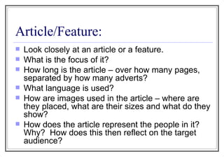 Article/Feature: Look closely at an article or a feature. What is the focus of it? How long is the article – over how many pages, separated by how many adverts? What language is used? How are images used in the article – where are they placed, what are their sizes and what do they show? How does the article represent the people in it?  Why?  How does this then reflect on the target audience? 