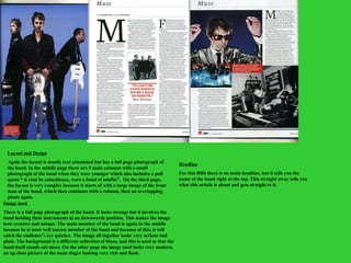 Layout and Design Again the layout is mostly text orientated but has a full page photograph of the band. In the middle page there are 3 main columns with a small photograph of the band when they were younger which also includes a pull quote “ it cant be coincidence, were a band of misfits”.  On the third page, the layout is very complex because it starts of with a large image of the front man of the band, which then continues with a column, then an overlapping photo again.  Image used  There is a full page photograph of the band. It looks strange but it involves the band holding their instruments in an downwards position. This makes the image look creative and unique. The main member of the band is again in the middle because he is most well known member of the band and because of this, it will catch the audience’s eye quicker. The image all together looks very serious and plain. The background is a different collection of blues, and this is used so that the band itself stands out more. On the other page the image used looks very modern, an up close picture of the main singer looking very rich and flash.  Headline For this DBS there is no main headline, but it tells you the name of the band right at the top. This straight away tells you what this article is about and gets straight to it. 