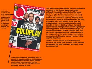 This Magazine shows Coldplay, also a rock band but compared to the Kerrang Magazine is styled differently. Instead the use a photo of the whole band. The styling of the band looks very ordinary and plain, there not involved in any movement of position that symbolises anything. Although there message they might be trying to send of is that they are looking for a more serious image. they are represented as a very serious group who are all sensible in the way that they behave, they don’t appear to have the original rock and roll styling such as the aggressive behaviour or sex and drugs. The cloths that they wear,  look very simply, plain and dark, and it stands out because the background of the magazine in white, so the colours contrast and work quite well. They also look very serious in that way that they stand.  The first impression may be quite boring when looking at the image. This might not be the intended message but the band may like it because it tones them done a bit.  Masthead is usually the title of the magazine and is presented quite boldly so that its easily noticed. Drop Cap, stands out so the reader can straight away get the message. The left third- shows other headlines of what's to come in the magazine, and its on the third because when they are stacked on the shelves, potential customers can see straight away what the magazine has to offer and so that they become attracted to what may be inside. 