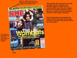 This magazine also represents a rock type message, however compared to the Kerrang magazine, it might not be as extreme and the music may be of a lighter type. This will relate to the bands image. Because it connects with their styling and focuses on what image is portrayed. The front page looks very colourful with relates to the bands energy and character of the band and it also says that the band is fun and energetic. Flash Skyline Is usually at the top of the front cover and involves some of the magazines main features inside. Lead Article. Is the main title and is the main feature and main story of the magazine.  