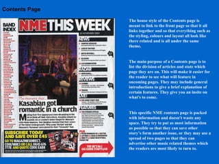 Contents Page The house style of the Contents page is meant to link to the front page so that it all links together and so that everything such as the styling, colours and layout all look like there related and is all under the same theme.  The main purpose of a Contents page is to list the division of articles and state which page they are on. This will make it easier for the reader to see what will feature in oncoming pages. They may include general introductions to give a brief explanation of certain features. They give you an insite on what's to come. This specific NME contents page is packed with information and doesn't waste any space. They try to put as most information as possible so that they can save other story’s form another issue, or they may use a spread of two pages so that they can advertise other music related themes which the readers are most likely to turn to. 