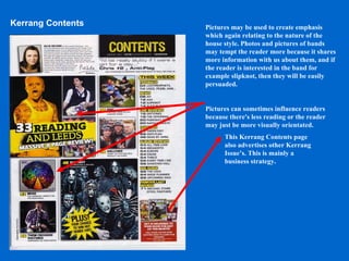 Kerrang Contents Pictures may be used to create emphasis which again relating to the nature of the house style. Photos and pictures of bands may tempt the reader more because it shares more information with us about them, and if the reader is interested in the band for example slipknot, then they will be easily persuaded. Pictures can sometimes influence readers because there's less reading or the reader may just be more visually orientated. This Kerrang Contents page also advertises other Kerrang Issue’s. This is mainly a business strategy. 