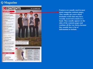 Q Magazine Features are usually used in most music magazine contents pages, They usually give news about dramatic events that may have recently occurred to music or a band. They usually appear on the sides of the contents pages and continue all the way down, because they usually have a lot of information to include. 