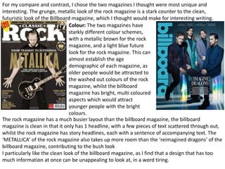 For my compare and contrast, I chose the two magazines I thought were most unique and
interesting. The grunge, metallic look of the rock magazine is a stark counter to the clean,
futuristic look of the Billboard magazine, which I thought would make for interesting writing.
Colour: The two magazines have
starkly different colour schemes,
with a metallic brown for the rock
magazine, and a light blue future
look for the rock magazine. This can
almost establish the age
demographic of each magazine, as
older people would be attracted to
the washed out colours of the rock
magazine, whilst the billboard
magazine has bright, multi coloured
aspects which would attract
younger people with the bright
colours.
The rock magazine has a much busier layout than the billboard magazine, the billboard
magazine is clean in that it only has 1 headline, with a few pieces of text scattered through out,
whilst the rock magazine has story headlines, each with a sentence of accompanying text. The
‘METALLICA’ of the rock magazine also takes up more room than the ‘reimagined dragons’ of the
billboard magazine, contributing to the bush look
I particularly like the clean look of the billboard magazine, as I find that a design that has too
much information at once can be unappealing to look at, in a word tiring.
 