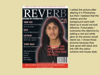 I added the picture after altering it in Photoshop but then I realised that the clothes and the background were both black so it would not look effective. Fortunately I overcame this dilemma by adding a red and white glow so the picture would stand out. I chose those pictures because they look good with black and link with the colour scheme and house style. 