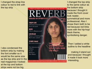 I changed the top strip to the same colour as the bottom strip because I thought it made the front cover look neater, symmetrical and more professional. Also I chose them both to be red because red links more with the hip-hop/ black theme, symbolising danger. I changed the strap line colour to red to link with the top strip Then I added a white outline to the headline  making it stand out and because I thought it made it look more interesting. I also condensed the bottom strip by making the font smaller so it would be the same size as the top strip and In the real magazines I looked at the top and bottom strips were not too big. 