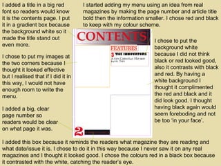 I added a title in a big red font so readers would know it is the contents page. I put it in a gradient box because the background white so it made the title stand out even more. I added a big, clear page number so readers would be clear on what page it was. I added this box because it reminds the readers what magazine they are reading and what date/issue it is. I chose to do it in this way because I never saw it on any real magazines and I thought it looked good. I chose the colours red in a black box because it contrasted with the white, catching the reader’s eye. I chose to put my images at the two corners because I thought it looked effective but I realised that if I did it in this way, I would not have enough room to write the menu. I started adding my menu using an idea from real magazines by making the page number and article title bold then the information smaller. I chose red and black to keep with my colour scheme. I chose to put the background white because I did not think black or red looked good, also it contrasts with black and red. By having a white background I thought it complimented the red and black and it did look good. I thought having black again would seem foreboding and not be too ‘in your face’.  