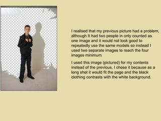 I realised that my previous picture had a problem, although It had two people in only counted as one image and it would not look good to repeatedly use the same models so instead I used two separate images to reach the four images minimum  I used this image (pictured) for my contents instead of the previous. I chose it because as a long shot it would fit the page and the black clothing contrasts with the white background. 