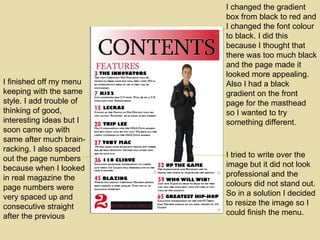 I tried to write over the image but it did not look professional and the colours did not stand out. So in a solution I decided to resize the image so I could finish the menu. I finished off my menu keeping with the same style. I add trouble of thinking of good, interesting ideas but I soon came up with same after much brain-racking. I also spaced out the page numbers because when I looked in real magazine the page numbers were very spaced up and consecutive straight after the previous I changed the gradient box from black to red and I changed the font colour to black. I did this because I thought that there was too much black and the page made it looked more appealing. Also I had a black gradient on the front page for the masthead  so I wanted to try something different. 