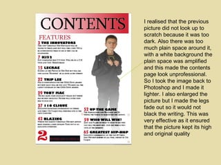 I realised that the previous picture did not look up to scratch because it was too dark. Also there was too much plain space around it, with a white background the plain space was amplified and this made the contents page look unprofessional. So I took the image back to Photoshop and I made it lighter. I also enlarged the picture but I made the legs fade out so it would not black the writing. This was very effective as it ensured that the picture kept its high and original quality 