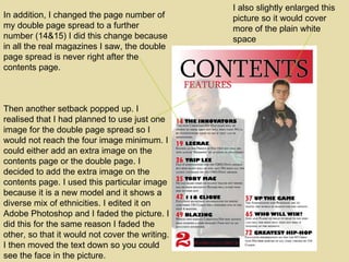Then another setback popped up. I realised that I had planned to use just one image for the double page spread so I would not reach the four image minimum. I could either add an extra image on the contents page or the double page. I decided to add the extra image on the contents page. I used this particular image because it is a new model and it shows a diverse mix of ethnicities. I edited it on Adobe Photoshop and I faded the picture. I did this for the same reason I faded the other, so that it would not cover the writing. I then moved the text down so you could see the face in the picture. I also slightly enlarged this picture so it would cover more of the plain white space In addition, I changed the page number of my double page spread to a further number (14&15) I did this change because in all the real magazines I saw, the double page spread is never right after the contents page. 