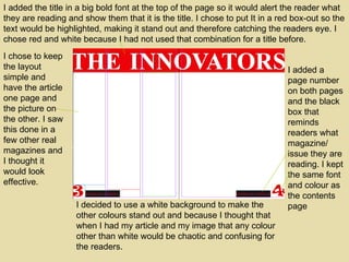 I added the title in a big bold font at the top of the page so it would alert the reader what they are reading and show them that it is the title. I chose to put It in a red box-out so the text would be highlighted, making it stand out and therefore catching the readers eye. I chose red and white because I had not used that combination for a title before. I added a page number on both pages and the black box that reminds readers what magazine/ issue they are reading. I kept the same font and colour as the contents page I decided to use a white background to make the other colours stand out and because I thought that when I had my article and my image that any colour other than white would be chaotic and confusing for the readers. I chose to keep the layout simple and have the article one page and the picture on the other. I saw this done in a few other real magazines and I thought it would look effective. 