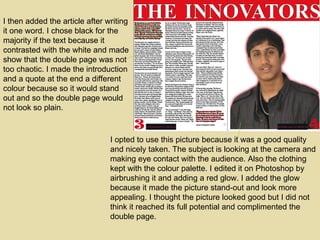 I then added the article after writing it one word. I chose black for the majority if the text because it contrasted with the white and made show that the double page was not too chaotic. I made the introduction and a quote at the end a different colour because so it would stand out and so the double page would not look so plain. I opted to use this picture because it was a good quality and nicely taken. The subject is looking at the camera and making eye contact with the audience. Also the clothing kept with the colour palette. I edited it on Photoshop by airbrushing it and adding a red glow. I added the glow because it made the picture stand-out and look more appealing. I thought the picture looked good but I did not think it reached its full potential and complimented the double page. 