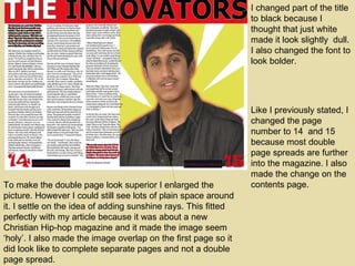 I changed part of the title to black because I thought that just white made it look slightly  dull. I also changed the font to look bolder. To make the double page look superior I enlarged the picture. However I could still see lots of plain space around it. I settle on the idea of adding sunshine rays. This fitted perfectly with my article because it was about a new Christian Hip-hop magazine and it made the image seem ‘holy’. I also made the image overlap on the first page so it did look like to complete separate pages and not a double page spread. Like I previously stated, I changed the page number to 14  and 15 because most double page spreads are further into the magazine. I also made the change on the contents page. 