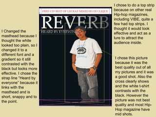 I chose to do a top strip because on other real Hip-hop magazines, including VIBE, quite a few had top strips. I thought it would look effective and act as a lure to attract the audience inside. I chose this picture because it was the best quality out of all my pictures and it was a good shot. Also the cross clearly shows and the white t-shirt contrasts with the black. However the picture was not best quality and most Hip-Hop magazine have mid shots. I Changed the masthead because I thought the white looked too plain, so I changed it to a different font and a gradient so it still contrasted with the black but looks more effective. I chose the strap line “Heard by everyone” because it links with the masthead and is short, snappy and to the point.  