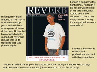 I changed my main image to a mid shot to fit with the hip-hop genre and to take up more space. However at this point I knew that I would need a better image but I never had enough time to do modelling and take pictures again. I added a bar code to make it look professional and to fit with the conventions.  I added an additional strip on the bottom because I thought it made the front page look neater and more symmetrical (this screenshot cut out the top strip). I added a pug at the top right corner. Although it did not go with the rule of left third I thought it looked best there because it covered an empty space, making the magazine look more professional.  