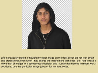 Like I previously stated, I thought my other image on the front cover did not look smart and professional, even when I had altered the image more than once. So I had to take a new batch of images in a spontaneous decision and I luckily had clothes to model with. I decided to use this particular image (above) for my front cover. 