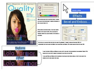 When applying more text to my front cover, I changed the colour of my text because I wanted my magazine to have a colour theme to it. At the bottom of my front cover, I also have another feature in the colour of white. As you can see the ‘barcode’ matches the colour scheme of the feature at the bottom. On the left, you can see purple text with the words  ' Lola Parmar ' . I wanted to make my text more 3-D, so I experimented and right clicked into Effects and clicked Bevel and Emboss. This helped make my text look more 3-D.  Right-Click on Mouse I liked the effect of Bevel and Emboss so much, that I also used it for my masthead of my magazine  ' Quality ‘. The reason for this was that I wanted the masthead to look bold, big and 3-D. I also used Bevel and Emboss for the masthead of my double page spread article, so that it was clear to the readers who the main article was about. 