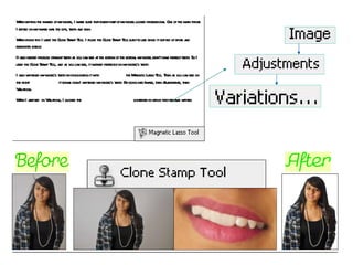 When editing the images of my model, I made sure that every part of my model looked professional. One of the main things I edited on my image was the lips, teeth and skin. When doing this I used the Clone Stamp Tool. I found the Clone Stamp Tool easy to use since it got rid of spots and blemishes easily. It also helped produce straight teeth as you can see at the bottom of the bottom, my model didn’t have perfect teeth. So I used the Clone Stamp Tool, and as you can see, it worked perfectly on my model’s teeth. I also whitened my model’s teeth by highlighting it with  the Magnetic Lasso Tool. Then as you can see on the right  it shows how I whitened my model’s teeth. By going into Image, then Adjustments, then Variations.  When I arrived  in Variations, I clicked the  lightener in which they became whiter. 