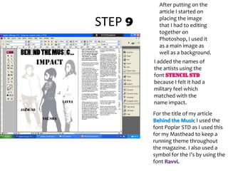 STEP 9After putting on the article I started on placing the image that I had to editing together on Photoshop, I used it as a main image as well as a background.I added the names of the artists using the font Stencil StDbecause I felt it had a military feel which matched with the name impact.For the title of my article Behind the Music I used the font Poplar STD as I used this for my Masthead to keep a running theme throughout the magazine. I also used a symbol for the I’s by using the font Ravvi.