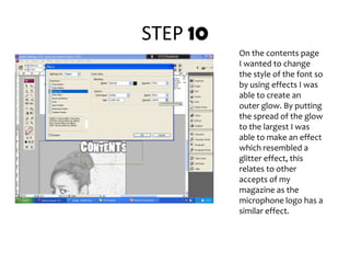 STEP 10On the contents page I wanted to change the style of the font so  by using effects I was able to create an outer glow. By putting the spread of the glow to the largest I was able to make an effect which resembled a glitter effect, this relates to other accepts of my magazine as the microphone logo has a similar effect.  