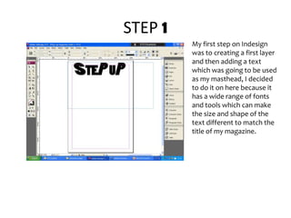 STEP 1My first step on Indesign was to creating a first layer and then adding a text which was going to be used as my masthead, I decided to do it on here because it has a wide range of fonts and tools which can make the size and shape of the text different to match the title of my magazine. 