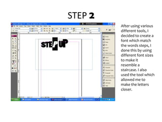 STEP 2After using various different tools, I decided to create a font which match the words steps, I done this by using different font sizes to make it resemble a staircase. I also used the tool which allowed me to make the letters closer.