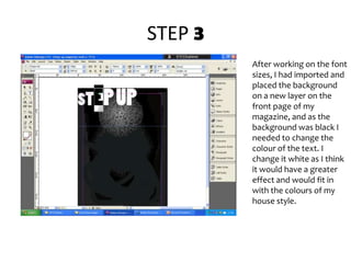 STEP 3After working on the font sizes, I had imported and placed the background  on a new layer on the front page of my magazine, and as the background was black I needed to change the colour of the text. I change it white as I think it would have a greater effect and would fit in with the colours of my house style. 