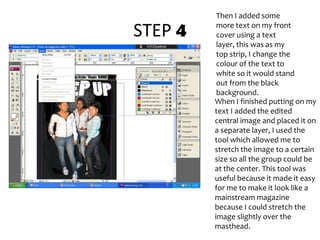 STEP 4Then I added some more text on my front cover using a text layer, this was as my top strip, I change the colour of the text to white so it would stand out from the black background.When I finished putting on my text I added the edited central image and placed it on a separate layer, I used the tool which allowed me to stretch the image to a certain size so all the group could be at the center. This tool was useful because it made it easy for me to make it look like a mainstream magazine because I could stretch the image slightly over the masthead.