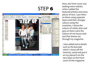 STEP 6Here, the front cover was looking more realistic when I added the featured articles and extra pieces of text. I put them on there using separate layers and then changes colours using the swatches, I chose the colours of white, blue and grey as there were the colours of my house style and that theme ran through my magazine. I also added extra details such as the barcode which I chose off the internet, saved and put it on my placed it on the new layer on the front cover of the magazine.