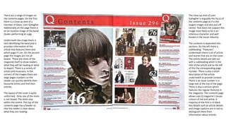 There are a range of images on
the contents pages. On the first,
there is a close up shot of a
member of Oasis, Liam Gallagher.
Additionally on the page there is
an on location image of the band
Queen performing at a gig.
Underneath the image there is
text identifying the band and it
provides information of the
article that features them and
which page it’s on. On the second
page the images are not all
boxed. There are shots of the
magazine itself to show readers
what they will be reading or what
to expect. There is a variety of
artists and musicians. In the
corners of the images there are
large pages numbers so the
reader can quickly identify their
favourite artists and find their
articles.
The layout of the cover is quite
uniformed. Only one of the shots
is not boxed. The shots stay
within the centre. The top of the
contents page has a header so
that the reader is clear about
what they are reading.
The close up shot of Liam
Gallagher is arguably the focus of
the contents page as it is the
largest images and also just off
centre. Text does not support this
image most likely as he is an
infamous character and well
known in the music industry.
The contents is separated into
sections. On the left there is
subheading: “Features”.
Underneath there is all of article
and stories that are on the cover.
The article details are laid out
with a subheading which is the
title of the article and to the left
of this the corresponding page
number. There is also a short
description of the article
underneath to provide context.
There is an issue number in a
large text at the top of the page.
There is also a section which
features the regular features in
the magazine. The contents page
allows uses Q magazine’s house
colours of red and white. A
majority of the font is in black.
Key details such as article details
and image captions are in red to
distinguish them from
information about articles.
 