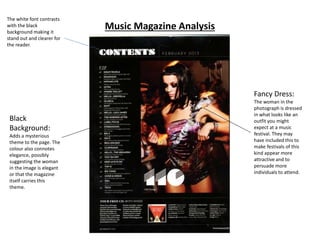 Music Magazine Analysis
The white font contrasts
with the black
background making it
stand out and clearer for
the reader.
Black
Background:
Adds a mysterious
theme to the page. The
colour also connotes
elegance, possibly
suggesting the woman
in the image is elegant
or that the magazine
itself carries this
theme.
Fancy Dress:
The woman in the
photograph is dressed
in what looks like an
outfit you might
expect at a music
festival. They may
have included this to
make festivals of this
kind appear more
attractive and to
persuade more
individuals to attend.
 