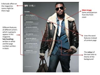 A Barcode affect on
the magazines
name might be
there logo               Main Image
                         Same artist/person
                         from the front
                         cover




 Different features
 of different artist’s
 which is going to
 appear in this
                           Uses the word
 magazine.
                           features instead
 Sub-headings
                           of content page
 written in white
 and the page
 numbers written
 in black
                           The colour of
                           the text links to
                           theme of the
                           background
 