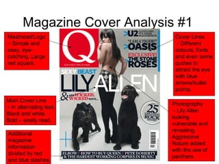 Magazine Cover Analysis #1 Masthead/Logo – Simple and easy, eye-catching. Large red square. Main Cover Line - In alternating text. Black and white. Bold – easily read. Cover Lines - Different colours, fonts and even some quotes to attract the eye with blue arrows/bullet points. Photography - Lily Allen looking vulnerable and revealing. Aggressive Nature added with the use of panthers. Additional magazine information divided by red and blue slashes. 
