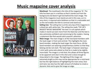 Music magazine cover analysis Masthead - The masthead is the title of the magazine ‘Q’. The title has been put in a red box so that it stands out from the background and doesn’t get lost behind the main image. The title of the magazine must stand out and in this case, as it is very short, it required extra boldness so that it is noticeable and so the red enables the title to contrast and stand out. Selling Line - The selling line is at the very top of the magazine in a black bar with white text. The selling line reads ‘THE UK’S  BIGGEST  MUSIC MAGAZINE’ the text is in all capitals which makes it stand out even more from the black bar and the text is also extremely confident and convincing to the readers. Having a statement like that would catch anyone’s attention. Main Image - The main image is of the tree band members with the lead singer in front and centred. This highlights the main band member, making the lead singer the main focus. All the band members are wearing complimentary clothes so that they belong and do not clash. The lead singer is however wearing a t-shirt with some extra detail so that he is made to be slightly more bold. The image is a mid shot; this allows all three figures to be apparent and clear in the shot and is close enough to show detail in the image. The lighting of the image not extremely bright as this may not be appropriate for a rock band but has the right balance of highlighting the main areas; face and neck, but also has the right amount of shadow to create a dynamic shot and to give the image an edge. 