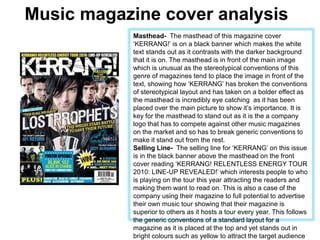 Music magazine cover analysis Masthead-  The masthead of this magazine cover ‘KERRANG!’ is on a black banner which makes the white text stands out as it contrasts with the darker background that it is on. The masthead is in front of the main image which is unusual as the stereotypical conventions of this genre of magazines tend to place the image in front of the text, showing how ‘KERRANG’ has broken the conventions of stereotypical layout and has taken on a bolder effect as the masthead is incredibly eye catching  as it has been placed over the main picture to show it’s importance. It is key for the masthead to stand out as it is the a company logo that has to compete against other music magazines on the market and so has to break generic conventions to make it stand out from the rest. Selling Line-  The selling line for ‘KERRANG’ on this issue is in the black banner above the masthead on the front cover reading ‘KERRANG! RELENTLESS ENERGY TOUR 2010: LINE-UP REVEALED!’ which interests people to who is playing on the tour this year attracting the readers and making them want to read on. This is also a case of the company using their magazine to full potential to advertise their own music tour showing that their magazine is superior to others as it hosts a tour every year. This follows the generic conventions of a standard layout for a magazine as it is placed at the top and yet stands out in bright colours such as yellow to attract the target audience of teenagers to Kerrang.  