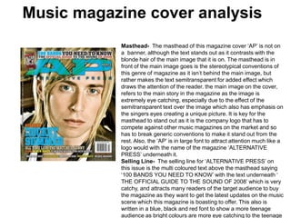 Music magazine cover analysis Masthead-  The masthead of this magazine cover ‘AP’ is not on a  banner, although the text stands out as it contrasts with the blonde hair of the main image that it is on. The masthead is in front of the main image goes is the stereotypical conventions of this genre of magazine as it isn’t behind the main image, but rather makes the text semitransparent for added effect which draws the attention of the reader.the main image on the cover, refers to the main story in the magazine as the image is extremely eye catching, especially due to the effect of the semitransparent text over the image which also has emphasis on the singers eyes creating a unique picture. It is key for the masthead to stand out as it is the company logo that has to compete against other music magazines on the market and so has to break generic conventions to make it stand out from the rest. Also, the ‘AP’ is in large font to attract attention much like a logo would with the name of the magazine ‘ALTERNATIVE PRESS’ underneath it. Selling Line-  The selling line for ‘ALTERNATIVE PRESS’ on this issue is the multi coloured text above the masthead saying ‘100 BANDS YOU NEED TO KNOW’ with the text underneath ‘ THE OFFICIAL GUIDE TO THE SOUND OF 2008’ which is very catchy, and attracts many readers of the target audience to buy the magazine as they want to get the latest updates on the music scene which this magazine is boasting to offer. This also is written in a blue, black and redfont to show a more teenage audience as bright colours are more eye catching to the teenage eye. 